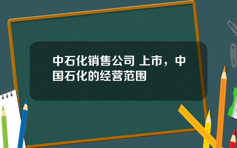 中石化销售公司 上市，中国石化的经营范围